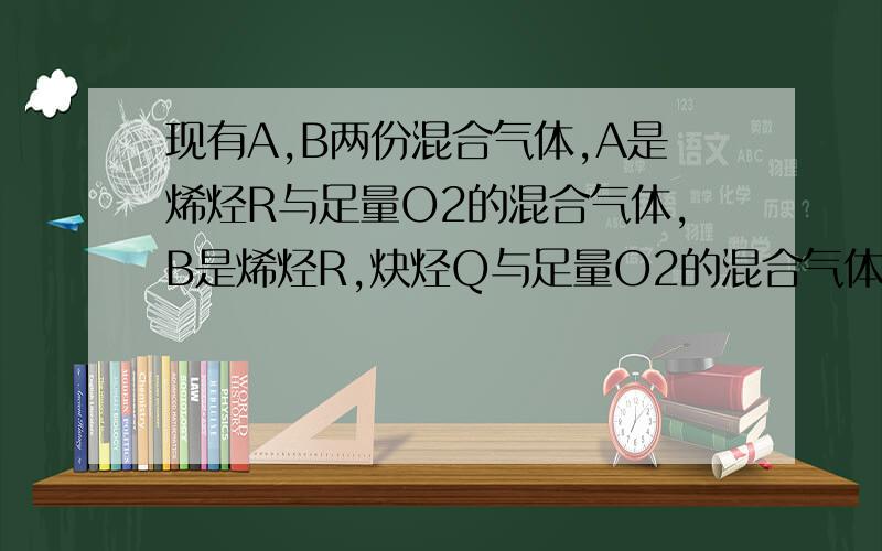 现有A,B两份混合气体,A是烯烃R与足量O2的混合气体,B是烯烃R,炔烃Q与足量O2的混合气体,在100℃,1.01*1