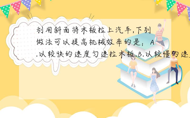 利用斜面将木板拉上汽车,下列做法可以提高机械效率的是；A.以较快的速度匀速拉木板.B.以较慢的速度匀速拉