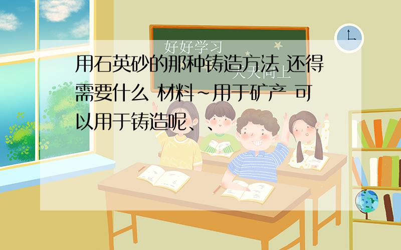 用石英砂的那种铸造方法 还得需要什么 材料~用于矿产 可以用于铸造呢、、