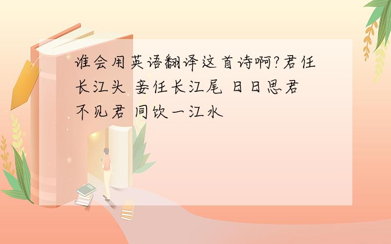 谁会用英语翻译这首诗啊?君任长江头 妾任长江尾 日日思君不见君 同饮一江水