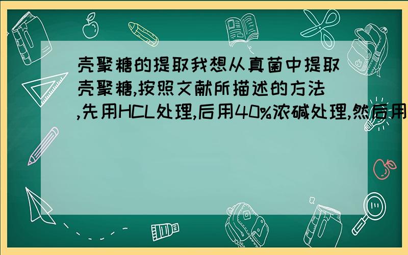 壳聚糖的提取我想从真菌中提取壳聚糖,按照文献所描述的方法,先用HCL处理,后用40%浓碱处理,然后用5%醋酸溶液溶解,最