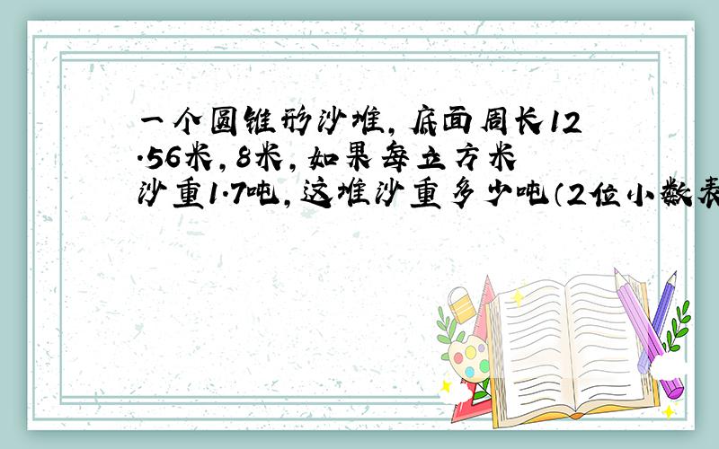 一个圆锥形沙堆,底面周长12.56米,8米,如果每立方米沙重1.7吨,这堆沙重多少吨（2位小数表示）?