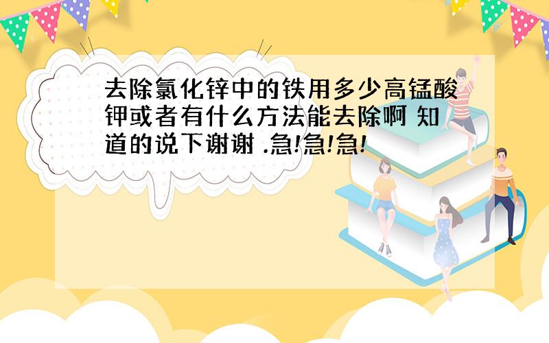 去除氯化锌中的铁用多少高锰酸钾或者有什么方法能去除啊 知道的说下谢谢 .急!急!急!