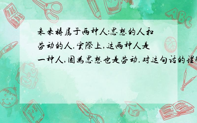 未来将属于两种人：思想的人和劳动的人.实际上,这两种人是一种人,因为思想也是劳动.对这句话的理解!