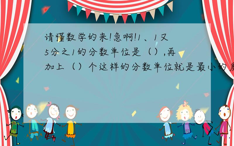 请懂数学的来!急啊!1、1又5分之1的分数单位是（）,再加上（）个这样的分数单位就是最小的质数2、5分之4=25分之（）