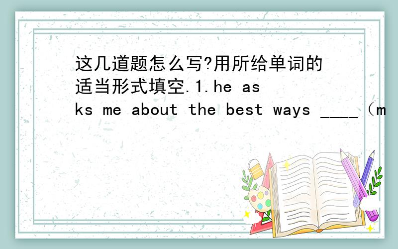 这几道题怎么写?用所给单词的适当形式填空.1.he asks me about the best ways ____（m