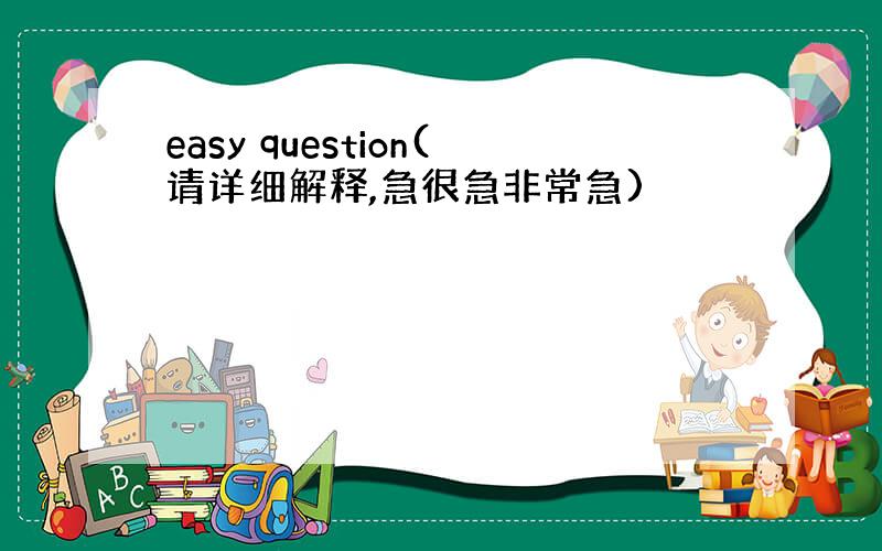 easy question(请详细解释,急很急非常急)