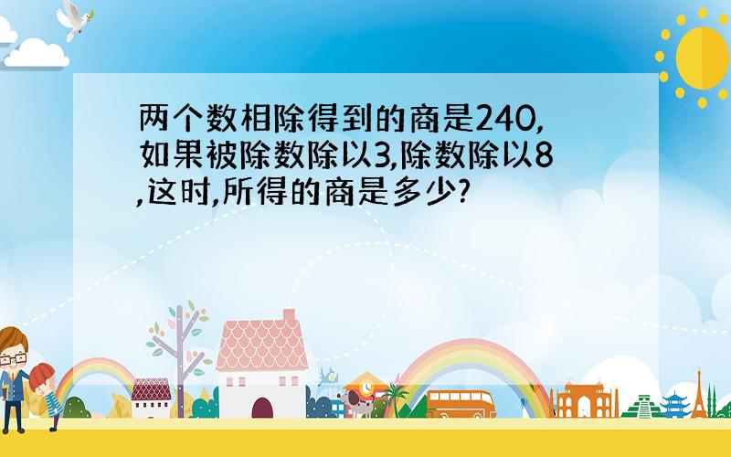 两个数相除得到的商是240,如果被除数除以3,除数除以8,这时,所得的商是多少?