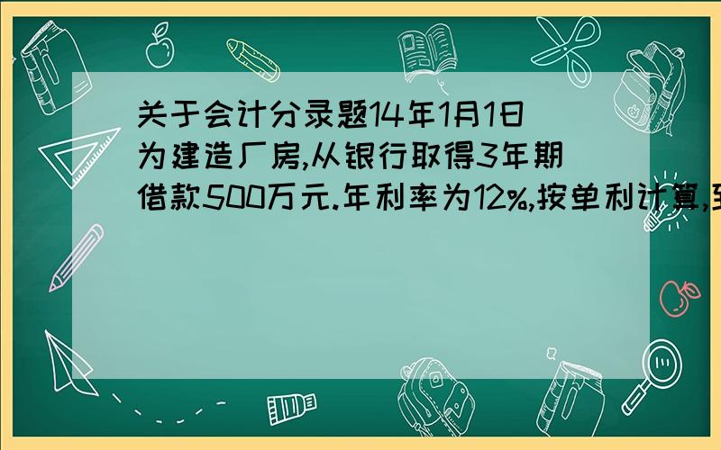 关于会计分录题14年1月1日为建造厂房,从银行取得3年期借款500万元.年利率为12%,按单利计算,到期一次还本息.借入