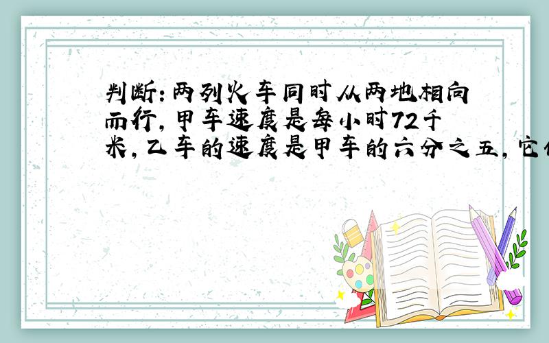 判断：两列火车同时从两地相向而行,甲车速度是每小时72千米,乙车的速度是甲车的六分之五,它们相遇时,