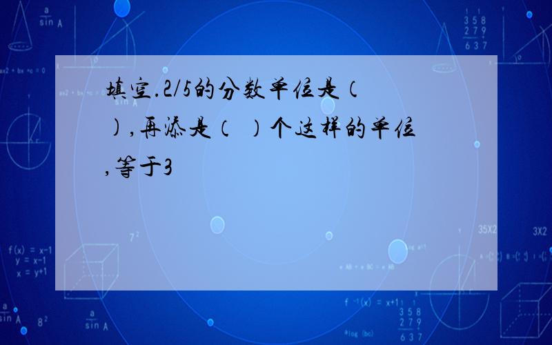 填空.2/5的分数单位是（ ),再添是（ ）个这样的单位,等于3