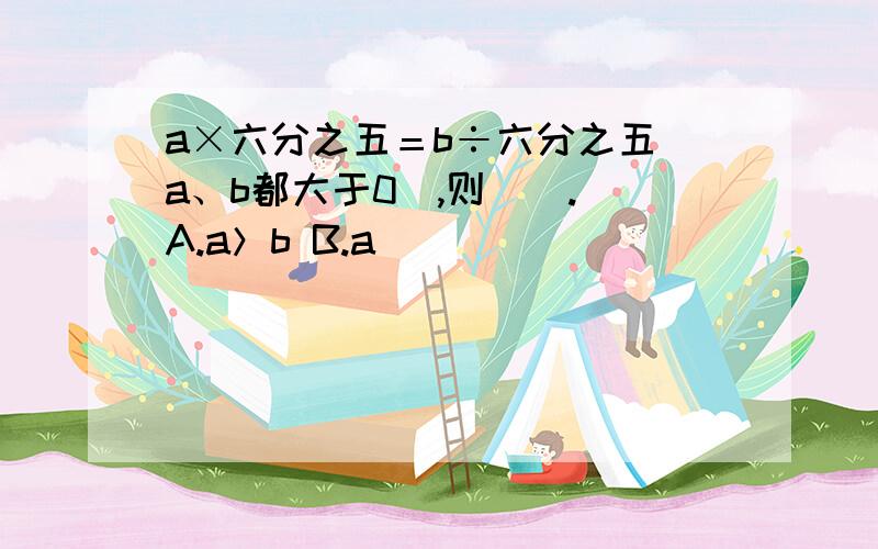 a×六分之五＝b÷六分之五（a、b都大于0）,则（）. A.a＞b B.a