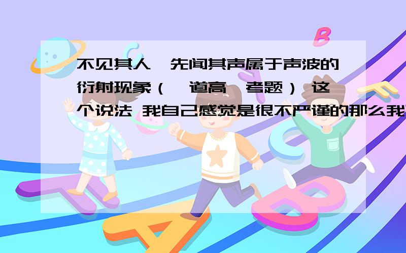 不见其人,先闻其声属于声波的衍射现象（一道高一考题） 这个说法 我自己感觉是很不严谨的那么我想到了一个情景我侧脸对着一个