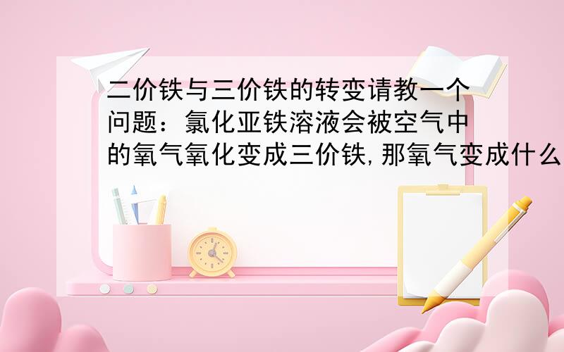 二价铁与三价铁的转变请教一个问题：氯化亚铁溶液会被空气中的氧气氧化变成三价铁,那氧气变成什么了呢,能帮我写出反应的方程式