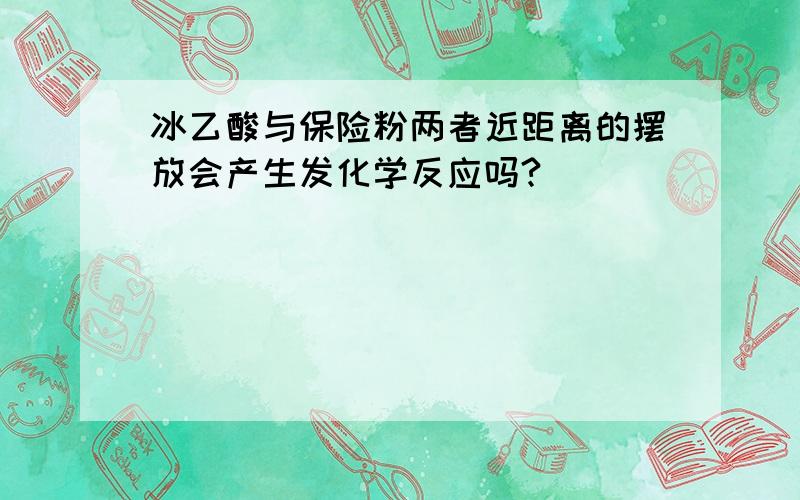 冰乙酸与保险粉两者近距离的摆放会产生发化学反应吗?