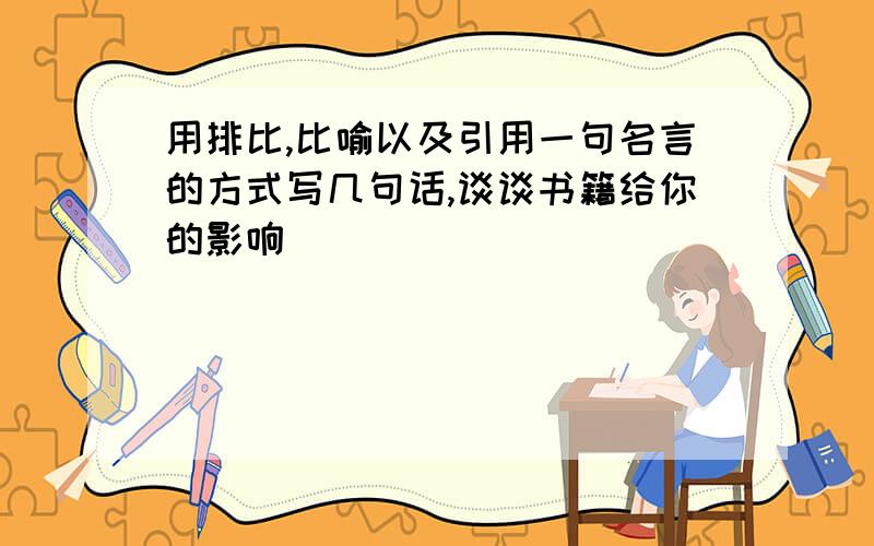 用排比,比喻以及引用一句名言的方式写几句话,谈谈书籍给你的影响