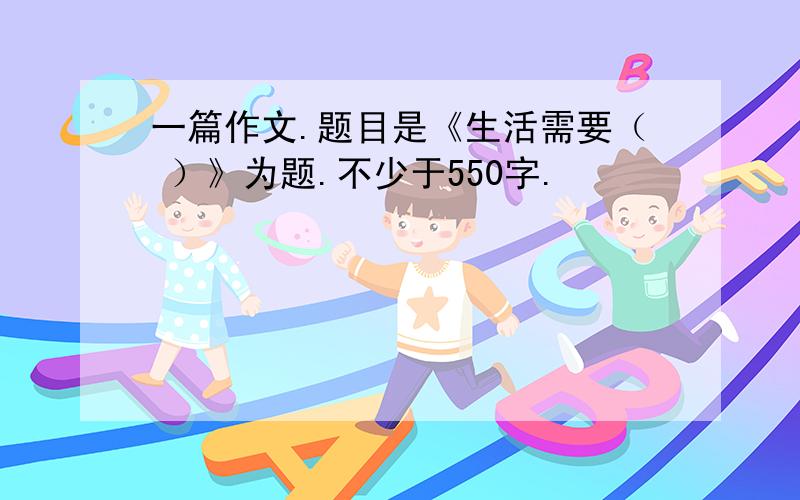 一篇作文.题目是《生活需要（ ）》为题.不少于550字.