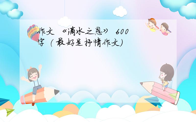 作文 《滴水之恩》 600 字 （ 最好是抒情作文）