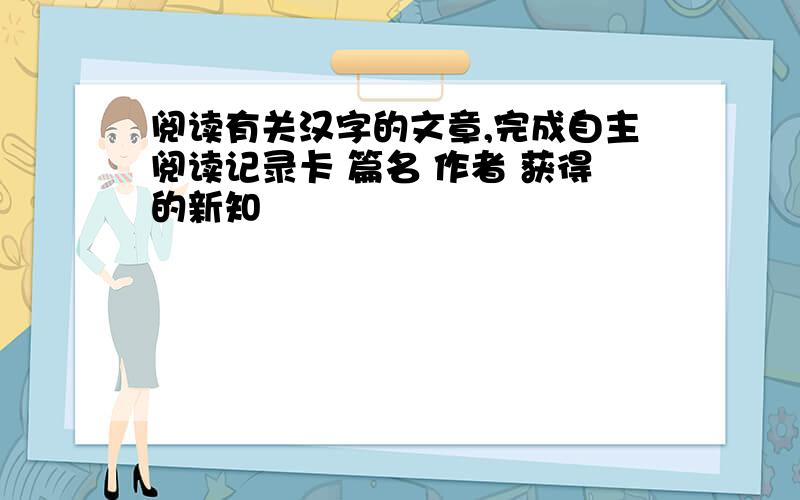 阅读有关汉字的文章,完成自主阅读记录卡 篇名 作者 获得的新知