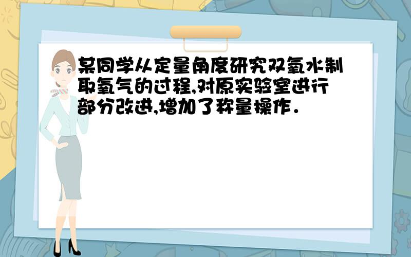 某同学从定量角度研究双氧水制取氧气的过程,对原实验室进行部分改进,增加了称量操作．