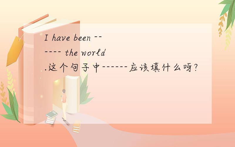 I have been ------ the world.这个句子中------应该填什么呀?