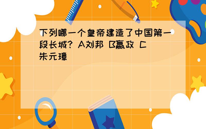 下列哪一个皇帝建造了中国第一段长城? A刘邦 B嬴政 C朱元璋