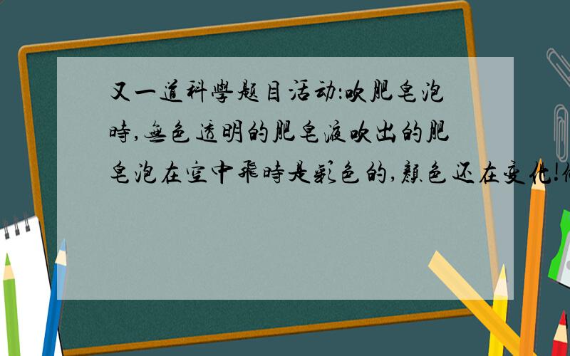 又一道科学题目活动：吹肥皂泡时,无色透明的肥皂液吹出的肥皂泡在空中飞时是彩色的,颜色还在变化!做一做,想一想,请你提出一