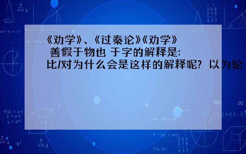 《劝学》、《过秦论》《劝学》 善假于物也 于字的解释是:比/对为什么会是这样的解释呢?煣以为轮 以字的解释是：把……作为