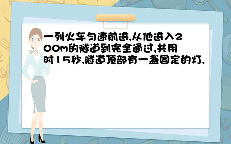 一列火车匀速前进,从他进入200m的隧道到完全通过,共用时15秒,隧道顶部有一盏固定的灯,