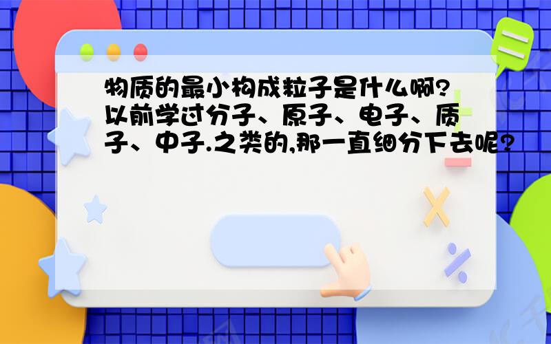 物质的最小构成粒子是什么啊?以前学过分子、原子、电子、质子、中子.之类的,那一直细分下去呢?