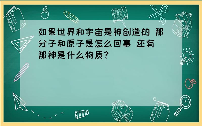 如果世界和宇宙是神创造的 那分子和原子是怎么回事 还有 那神是什么物质?