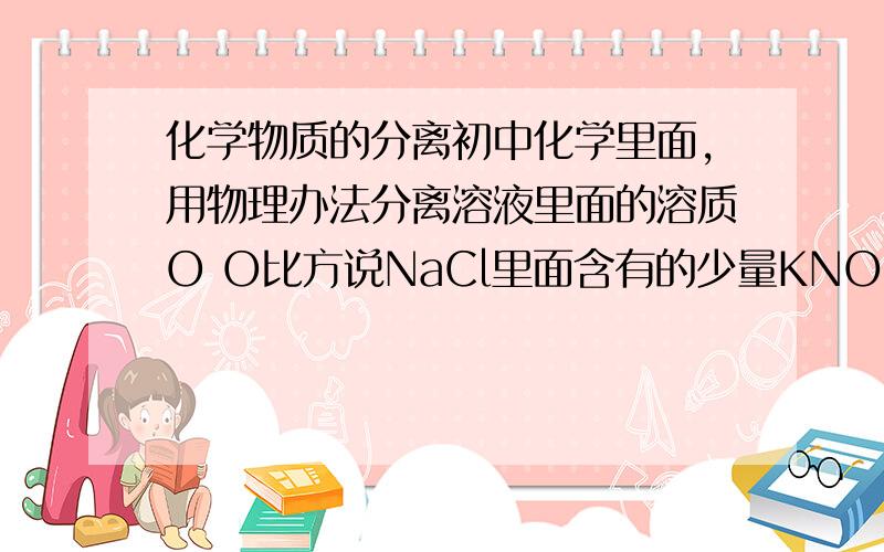 化学物质的分离初中化学里面,用物理办法分离溶液里面的溶质O O比方说NaCl里面含有的少量KNO3,要把NaCl提取出来