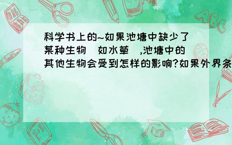 科学书上的~如果池塘中缺少了某种生物（如水草）,池塘中的其他生物会受到怎样的影响?如果外界条件发生了改变（如温度降到0度