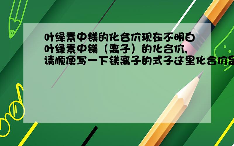 叶绿素中镁的化合价现在不明白叶绿素中镁（离子）的化合价,请顺便写一下镁离子的式子这里化合价是常有价吗？叶绿素C、H、N、