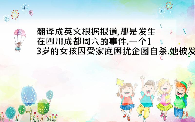 翻译成英文根据报道,那是发生在四川成都周六的事件.一个13岁的女孩因受家庭困扰企图自杀.她被发现的时候是早上9点在一栋三