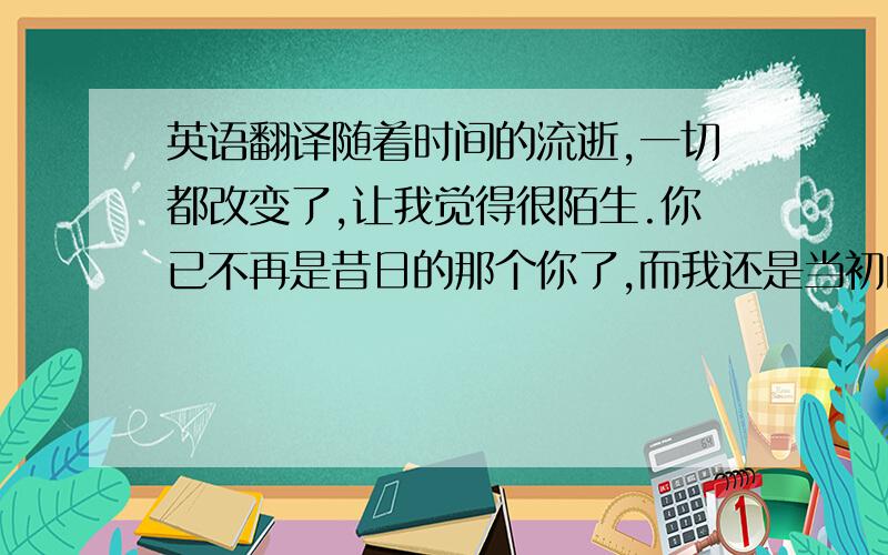 英语翻译随着时间的流逝,一切都改变了,让我觉得很陌生.你已不再是昔日的那个你了,而我还是当初的我.原来,多么根深蒂固的诺