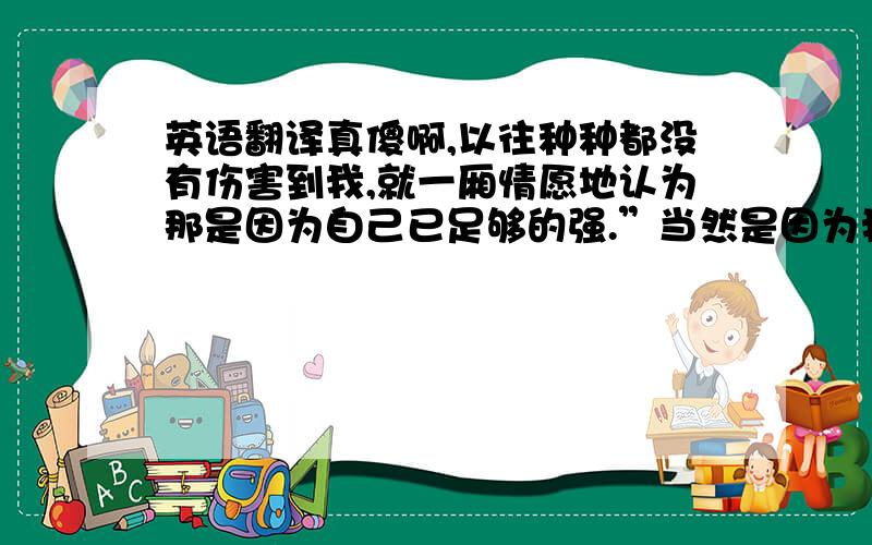 英语翻译真傻啊,以往种种都没有伤害到我,就一厢情愿地认为那是因为自己已足够的强.”当然是因为我足够的强啊“.然后呢,你出