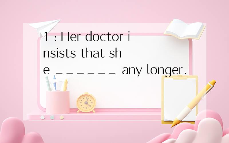 1：Her doctor insists that she ______ any longer.