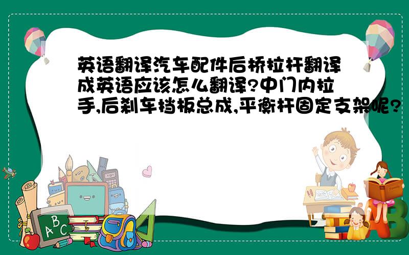 英语翻译汽车配件后桥拉杆翻译成英语应该怎么翻译?中门内拉手,后刹车挡板总成,平衡杆固定支架呢?