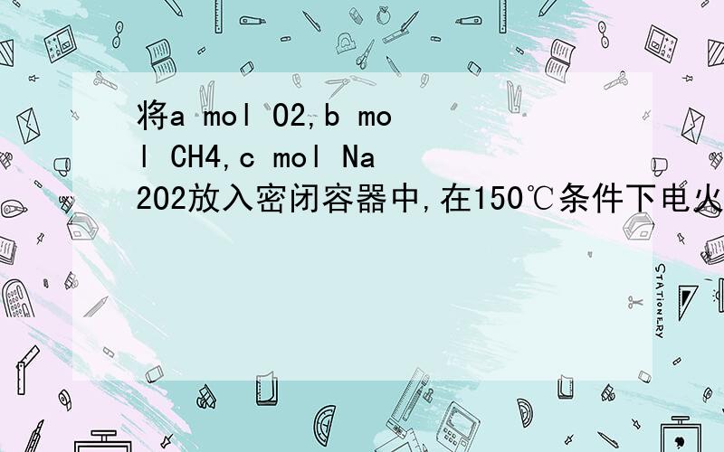 将a mol O2,b mol CH4,c mol Na2O2放入密闭容器中,在150℃条件下电火花引发反应,反应后容器