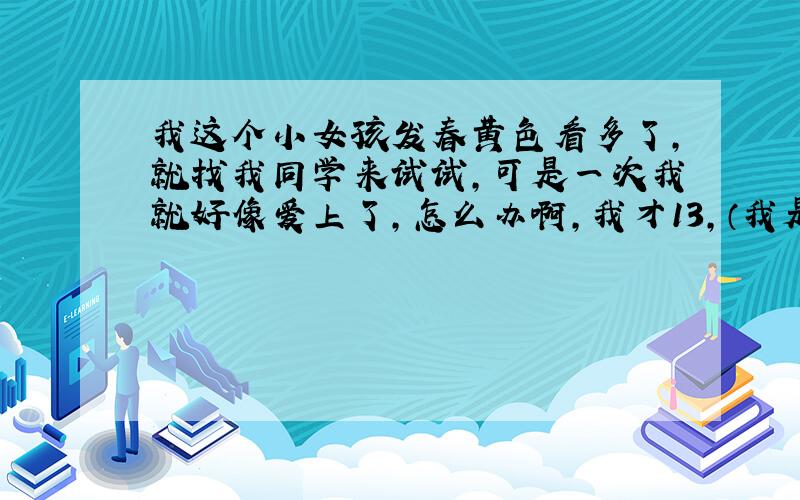 我这个小女孩发春黄色看多了,就找我同学来试试,可是一次我就好像爱上了,怎么办啊,我才13,（我是认真的,捣乱的去死）