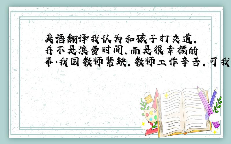 英语翻译我认为和孩子打交道,并不是浪费时间,而是很幸福的事.我国教师紧缺,教师工作辛苦,可我决心献身教育事业.