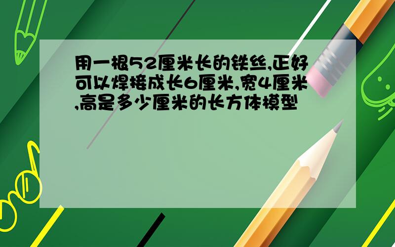 用一根52厘米长的铁丝,正好可以焊接成长6厘米,宽4厘米,高是多少厘米的长方体模型