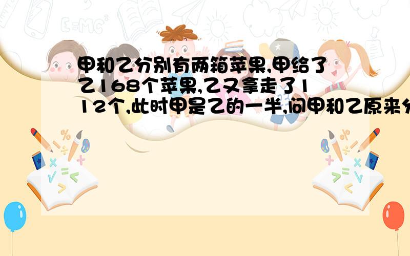 甲和乙分别有两箱苹果,甲给了乙168个苹果,乙又拿走了112个,此时甲是乙的一半,问甲和乙原来分别都是多少?