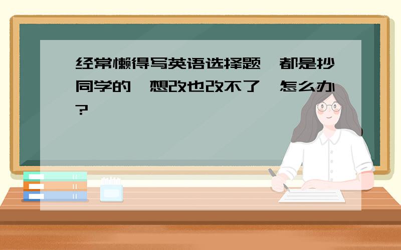 经常懒得写英语选择题,都是抄同学的,想改也改不了,怎么办?