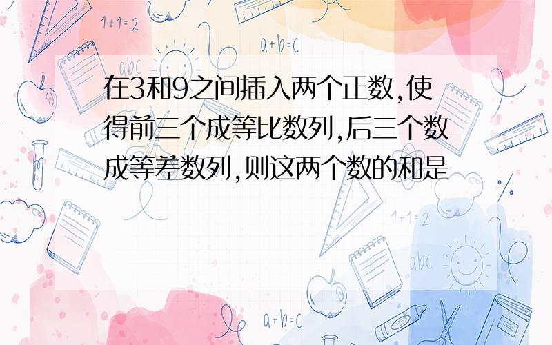 在3和9之间插入两个正数,使得前三个成等比数列,后三个数成等差数列,则这两个数的和是