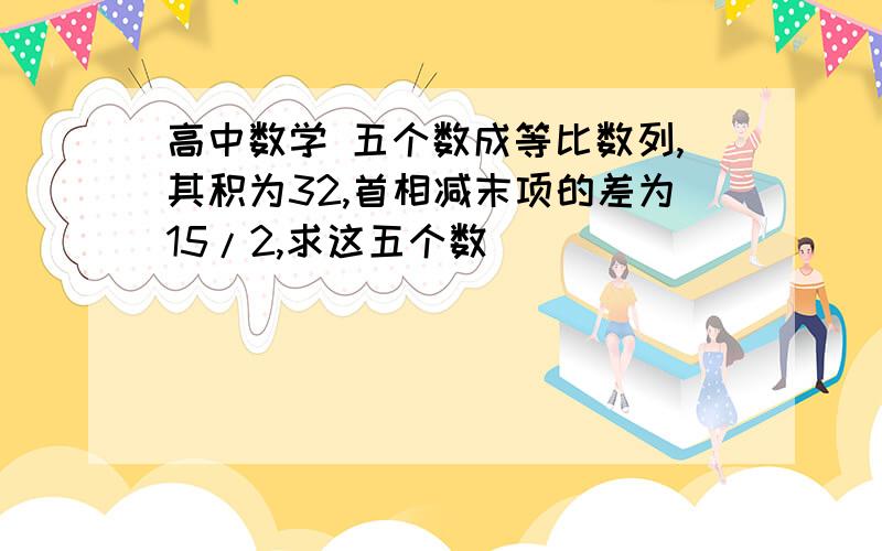 高中数学 五个数成等比数列,其积为32,首相减末项的差为15/2,求这五个数