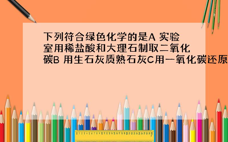 下列符合绿色化学的是A 实验室用稀盐酸和大理石制取二氧化碳B 用生石灰质熟石灰C用一氧化碳还原氧化铜D实验室用过氧化氢制