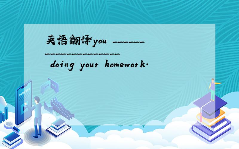 英语翻译you ____________________ doing your homework.