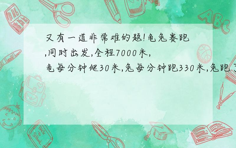 又有一道非常难的题!龟兔赛跑,同时出发,全程7000米,龟每分钟爬30米,兔每分钟跑330米,兔跑了10分钟就停下来睡了